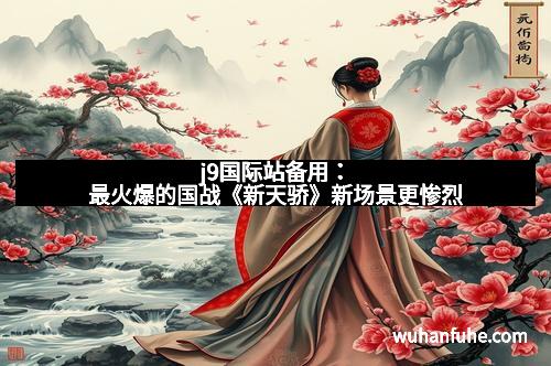 j9国际站备用：最火爆的国战《新天骄》新场景更惨烈